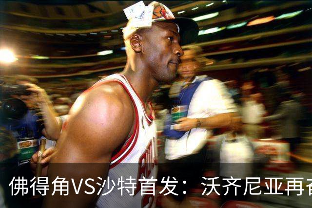 佛得角VS沙特首发：沃齐尼亚再奋力一搏 布赖坎登场