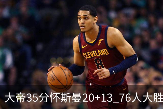 大帝35分怀斯曼20+13 76人大胜送活塞22连败